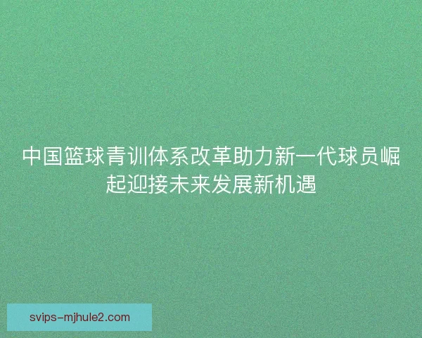 中国篮球青训体系改革助力新一代球员崛起迎接未来发展新机遇