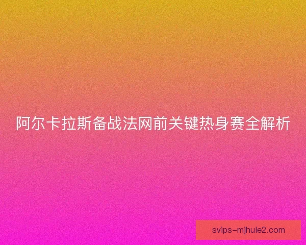 阿尔卡拉斯备战法网前关键热身赛全解析