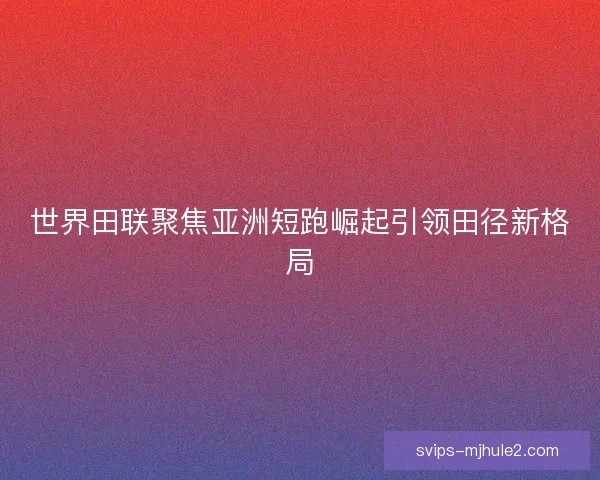 世界田联聚焦亚洲短跑崛起引领田径新格局