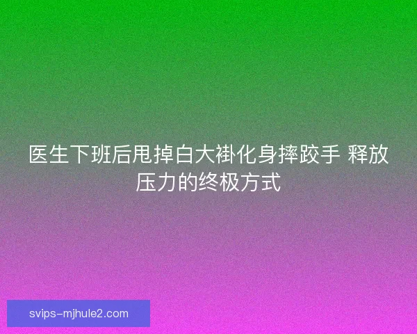 医生下班后甩掉白大褂化身摔跤手 释放压力的终极方式